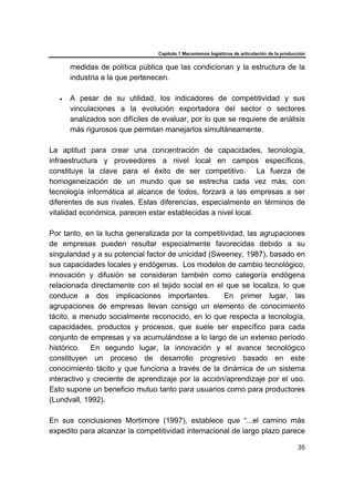 Capítulo 1 Mecanismos logísticos de articulación de la producción
35
medidas de política pública que las condicionan y la estructura de la
industria a la que pertenecen.
• A pesar de su utilidad, los indicadores de competitividad y sus
vinculaciones a la evolución exportadora del sector o sectores
analizados son difíciles de evaluar, por lo que se requiere de análisis
más rigurosos que permitan manejarlos simultáneamente.
La aptitud para crear una concentración de capacidades, tecnología,
infraestructura y proveedores a nivel local en campos específicos,
constituye la clave para el éxito de ser competitivo. La fuerza de
homogeneización de un mundo que se estrecha cada vez más, con
tecnología informática al alcance de todos, forzará a las empresas a ser
diferentes de sus rivales. Estas diferencias, especialmente en términos de
vitalidad económica, parecen estar establecidas a nivel local.
Por tanto, en la lucha generalizada por la competitividad, las agrupaciones
de empresas pueden resultar especialmente favorecidas debido a su
singularidad y a su potencial factor de unicidad (Sweeney, 1987), basado en
sus capacidades locales y endógenas. Los modelos de cambio tecnológico,
innovación y difusión se consideran también como categoría endógena
relacionada directamente con el tejido social en el que se localiza, lo que
conduce a dos implicaciones importantes. En primer lugar, las
agrupaciones de empresas llevan consigo un elemento de conocimiento
tácito, a menudo socialmente reconocido, en lo que respecta a tecnología,
capacidades, productos y procesos, que suele ser específico para cada
conjunto de empresas y va acumulándose a lo largo de un extenso período
histórico. En segundo lugar, la innovación y el avance tecnológico
constituyen un proceso de desarrollo progresivo basado en este
conocimiento tácito y que funciona a través de la dinámica de un sistema
interactivo y creciente de aprendizaje por la acción/aprendizaje por el uso.
Esto supone un beneficio mutuo tanto para usuarios como para productores
(Lundvall, 1992).
En sus conclusiones Mortimore (1997), establece que “...el camino más
expedito para alcanzar la competitividad internacional de largo plazo parece
 