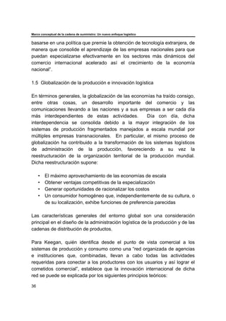 Marco conceptual de la cadena de suministro: Un nuevo enfoque logístico
36
basarse en una política que premie la obtención de tecnología extranjera, de
manera que consolide el aprendizaje de las empresas nacionales para que
puedan especializarse efectivamente en los sectores más dinámicos del
comercio internacional acelerado así el crecimiento de la economía
nacional”.
1.5 Globalización de la producción e innovación logística
En términos generales, la globalización de las economías ha traído consigo,
entre otras cosas, un desarrollo importante del comercio y las
comunicaciones llevando a las naciones y a sus empresas a ser cada día
más interdependientes de estas actividades. Día con día, dicha
interdependencia se consolida debido a la mayor integración de los
sistemas de producción fragmentados manejados a escala mundial por
múltiples empresas transnacionales. En particular, el mismo proceso de
globalización ha contribuido a la transformación de los sistemas logísticos
de administración de la producción, favoreciendo a su vez la
reestructuración de la organización territorial de la producción mundial.
Dicha reestructuración supone:
• El máximo aprovechamiento de las economías de escala
• Obtener ventajas competitivas de la especialización
• Generar oportunidades de racionalizar los costos
• Un consumidor homogéneo que, independientemente de su cultura, o
de su localización, exhibe funciones de preferencia parecidas
Las características generales del entorno global son una consideración
principal en el diseño de la administración logística de la producción y de las
cadenas de distribución de productos.
Para Keegan, quién identifica desde el punto de vista comercial a los
sistemas de producción y consumo como una “red organizada de agencias
e instituciones que, combinadas, llevan a cabo todas las actividades
requeridas para conectar a los productores con los usuarios y así lograr el
cometidos comercial”, establece que la innovación internacional de dicha
red se puede se explicada por los siguientes principios teóricos:
 