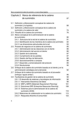 Marco conceptual de la cadena de suministro: un nuevo enfoque logístico
ii
Capítulo 2 Marco de referencia de la cadena
de suministro 67
2.1 Definición y diferenciación conceptual de cadena de
suministro y la logística 68
2.2 Definición y diferenciación conceptual de la cadena de
suministro y la cadena de valor 74
2.3 Filosofía de la cadena de suministro 76
2.4 Marco conceptual de la administración de la cadena
de suministro 80
2.4.1 Estructura de la red de la cadena de suministro 81
2.4.2 Identificación de los miembros de la cadena de suministro 82
2.4.3 Las dimensiones estructurales de la red 83
2.5 Proceso de negocios en la cadena de suministro 85
2.5.1 Administración de las relaciones con el cliente 86
2.5.2 Administración del servicio al cliente 86
2.5.3 Gestión de la demanda 87
2.5.4 Cumplimiento de los pedidos 87
2.5.5 Gestión del flujo de fabricación 88
2.5.6 Aprovisionamiento o compras 88
2.5.7 Desarrollo y comercialización del producto 89
2.5.8 Devoluciones 90
2.6 Enfoque de la cadena de suministro basado en el cliente y en la
administración estratégica de la demanda 92
2.7 Enfoque de la cadena de suministro basado en el proveedor
(enfoque “aguas arriba”) 96
2.8 Facilitadores de gestión de la cadena de suministro 98
2.8.1 El desarrollo de sistemas y tecnologías de información 98
2.8.1.1 Intercambio Electrónico de Datos 99
2.8.1.2 MRP y MRPII (Materials Requirement Planning) 101
2.8.1.3 Soluciones ERP (Enterprise Resources Planning) 106
2.8.1.4 Sistemas para la administración de la cadena de
suministro (SCM) 110
2.8.2 Relaciones de colaboración en la cadena de suministro 113
2.8.2.1 Respuesta eficiente al consumidor 123
 