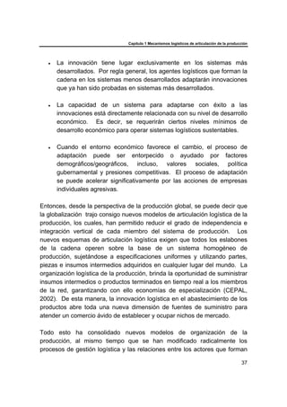 Capítulo 1 Mecanismos logísticos de articulación de la producción
37
• La innovación tiene lugar exclusivamente en los sistemas más
desarrollados. Por regla general, los agentes logísticos que forman la
cadena en los sistemas menos desarrollados adaptarán innovaciones
que ya han sido probadas en sistemas más desarrollados.
• La capacidad de un sistema para adaptarse con éxito a las
innovaciones está directamente relacionada con su nivel de desarrollo
económico. Es decir, se requerirán ciertos niveles mínimos de
desarrollo económico para operar sistemas logísticos sustentables.
• Cuando el entorno económico favorece el cambio, el proceso de
adaptación puede ser entorpecido o ayudado por factores
demográficos/geográficos, incluso, valores sociales, política
gubernamental y presiones competitivas. El proceso de adaptación
se puede acelerar significativamente por las acciones de empresas
individuales agresivas.
Entonces, desde la perspectiva de la producción global, se puede decir que
la globalización trajo consigo nuevos modelos de articulación logística de la
producción, los cuales, han permitido reducir el grado de independencia e
integración vertical de cada miembro del sistema de producción. Los
nuevos esquemas de articulación logística exigen que todos los eslabones
de la cadena operen sobre la base de un sistema homogéneo de
producción, sujetándose a especificaciones uniformes y utilizando partes,
piezas e insumos intermedios adquiridos en cualquier lugar del mundo. La
organización logística de la producción, brinda la oportunidad de suministrar
insumos intermedios o productos terminados en tiempo real a los miembros
de la red, garantizando con ello economías de especialización (CEPAL,
2002). De esta manera, la innovación logística en el abastecimiento de los
productos abre toda una nueva dimensión de fuentes de suministro para
atender un comercio ávido de establecer y ocupar nichos de mercado.
Todo esto ha consolidado nuevos modelos de organización de la
producción, al mismo tiempo que se han modificado radicalmente los
procesos de gestión logística y las relaciones entre los actores que forman
 