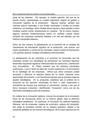 Marco conceptual de la cadena de suministro: Un nuevo enfoque logístico
38
parte de los sistemas. Por ejemplo, el modelo japonés, del que se ha
escrito mucho, representaba un modelo totalmente original de gestión e
innovación logística de la producción. Algunos autores, señalan que
mientras estuvo restringido a sus límites nacionales o locales se tornaba
inofensivo, sin embargo, dicho modelo ahora sacude y hace explotar a otros
modelos cuando entran directamente en contacto. De la misma manera,
algunos sectores norteamericanos entran en conflicto cuando tienen
contacto con empresas medianas, flexibles y en red, por ejemplo, con los
distritos industriales italianos.
Dicho de otra manera, la globalización es el aumento de la variedad de
mecanismos de articulación logística de la producción, que buscan una
mayor penetración y control de los mercados, reducir costos de transacción
y en general, generar ventajas competitivas internacionales.
La globalización de las industrias y el comercio ha provocado que las
empresas revisen sus estrategias de penetración de mercados logrando
desarrollar esquemas logísticos internacionales de producción y distribución
muy innovadores. M. Porter sostiene que los sectores industriales
evolucionan, y por lo tanto se debe dar mucha importancia a la formulación
de la estrategia de las empresas. Afirma que dicha evolución puede
aumentar o disminuir el atractivo básico de un sector industrial como
oportunidad de inversión, y con frecuencia requiere que la empresa haga los
ajustes estratégicos. En su propuesta, establece que el análisis de la
evolución de los sectores industriales se lleve a cabo observando y
estudiando las fuerzas que provocan el movimiento, fuerzas a las que él
llama “procesos evolutivos”, identificando “innovación” como uno de los
elementos estratégicos para las empresas.
Es materia de la innovación logística, innovar los procesos de la circulación
física de las mercancías ahora en un entorno global, bajo la dirección
estratégica establecida. En particular, la innovación de cadenas logísticas
(llámese, red de empresas, cadena de suministro, cadena de transporte,
etc) exige la constante revisión de su sistema operativo, debido a las
presiones globales de los avances tecnológicos, de la mayor apertura de los
 