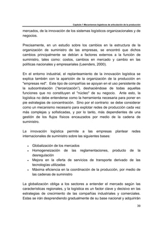 Capítulo 1 Mecanismos logísticos de articulación de la producción
39
mercados, de la innovación de los sistemas logísticos organizacionales y de
negocios.
Precisamente, en un estudio sobre los cambios en la estructura de la
organización de suministro de las empresas, se encontró que dichos
cambios principalmente se debían a factores externos a la función de
suministro, tales como: costos, cambios en mercado y cambio en las
políticas nacionales y empresariales (Leenders, 2000).
En el entorno industrial, el replanteamiento de la innovación logística se
explica también con la aparición de la organización de la producción en
"empresas red". Este tipo de compañías se apoyan en el uso persistente de
la subcontratación (“tercerización”), deshaciéndose de todas aquellas
funciones que no constituyen el "núcleo" de su negocio. Ante esto, la
logística no debe entenderse como la herramienta necesaria para poner en
pie estrategias de concentración. Sino por el contrario: se debe considerar
como un mecanismo necesario para explotar redes de producción cada vez
más complejas y sofisticadas, y por lo tanto, más dependientes de una
gestión de los flujos físicos encauzados por medio de la cadena de
suministro.
La innovación logística permite a las empresas plantear redes
internacionales de suministro sobre las siguientes bases:
• Globalización de los mercados
• Homogeneización de las reglamentaciones, producto de la
desregulación
• Mejora en la oferta de servicios de transporte derivado de las
tecnologías utilizadas
• Máxima eficiencia en la coordinación de la producción, por medio de
las cadenas de suministro
La globalización obliga a los sectores a entender el mercado según las
características regionales, y la logística es un factor clave y decisivo en las
estrategias de crecimiento de las compañías industriales y comerciales.
Estas se irán desprendiendo gradualmente de su base nacional y adquirirán
 