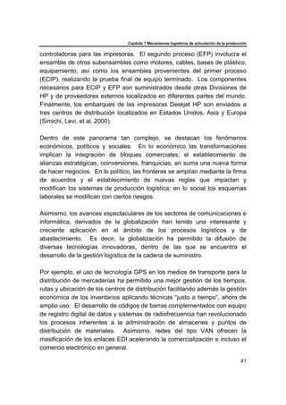Capítulo 1 Mecanismos logísticos de articulación de la producción
41
controladoras para las impresoras. El segundo proceso (EFP) involucra el
ensamble de otros subensambles como motores, cables, bases de plástico,
equipamiento, así como los ensambles provenientes del primer proceso
(ECIP), realizando la prueba final de equipo terminado. Los componentes
necesarios para ECIP y EFP son suministrados desde otras Divisiones de
HP y de proveedores externos localizados en diferentes partes del mundo.
Finalmente, los embarques de las impresoras Deskjet HP son enviados a
tres centros de distribución localizados en Estados Unidos, Asia y Europa
(Simichi, Levi, et al, 2000).
Dentro de este panorama tan complejo, se destacan los fenómenos
económicos, políticos y sociales. En lo económico las transformaciones
implican la integración de bloques comerciales; el establecimiento de
alianzas estratégicas, coinversiones, franquicias, en suma una nueva forma
de hacer negocios. En lo político, las fronteras se amplían mediante la firma
de acuerdos y el establecimiento de nuevas reglas que impactan y
modifican los sistemas de producción logística; en lo social los esquemas
laborales se modifican con ciertos riesgos.
Asimismo, los avances espectaculares de los sectores de comunicaciones e
informática, derivados de la globalización han tenido una interesante y
creciente aplicación en el ámbito de los procesos logísticos y de
abastecimiento. Es decir, la globalización ha permitido la difusión de
diversas tecnologías innovadoras, dentro de las que se encuentra el
desarrollo de la gestión logística de la cadena de suministro.
Por ejemplo, el uso de tecnología GPS en los medios de transporte para la
distribución de mercaderías ha permitido una mejor gestión de los tiempos,
rutas y ubicación de los centros de distribución facilitando además la gestión
económica de los inventarios aplicando técnicas “justo a tiempo”, ahora de
amplio uso. El desarrollo de códigos de barras complementados con equipo
de registro digital de datos y sistemas de radiofrecuencia han revolucionado
los procesos inherentes a la administración de almacenes y puntos de
distribución de materiales. Asimismo, redes del tipo VAN ofrecen la
masificación de los enlaces EDI acelerando la comercialización e incluso el
comercio electrónico en general.
 