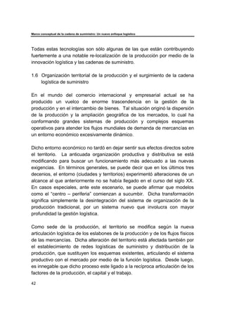 Marco conceptual de la cadena de suministro: Un nuevo enfoque logístico
42
Todas estas tecnologías son sólo algunas de las que están contribuyendo
fuertemente a una notable re-localización de la producción por medio de la
innovación logística y las cadenas de suministro.
1.6 Organización territorial de la producción y el surgimiento de la cadena
logística de suministro
En el mundo del comercio internacional y empresarial actual se ha
producido un vuelco de enorme trascendencia en la gestión de la
producción y en el intercambio de bienes. Tal situación originó la dispersión
de la producción y la ampliación geográfica de los mercados, lo cual ha
conformando grandes sistemas de producción y complejos esquemas
operativos para atender los flujos mundiales de demanda de mercancías en
un entorno económico excesivamente dinámico.
Dicho entorno económico no tardó en dejar sentir sus efectos directos sobre
el territorio. La anticuada organización productiva y distributiva se está
modificando para buscar un funcionamiento más adecuado a las nuevas
exigencias. En términos generales, se puede decir que en los últimos tres
decenios, el entorno (ciudades y territorios) experimentó alteraciones de un
alcance al que anteriormente no se había llegado en el curso del siglo XX.
En casos especiales, ante este escenario, se puede afirmar que modelos
como el “centro – periferia” comienzan a sucumbir. Dicha transformación
significa simplemente la desintegración del sistema de organización de la
producción tradicional, por un sistema nuevo que involucra con mayor
profundidad la gestión logística.
Como sede de la producción, el territorio se modifica según la nueva
articulación logística de los eslabones de la producción y de los flujos físicos
de las mercancías. Dicha alteración del territorio está afectada también por
el establecimiento de redes logísticas de suministro y distribución de la
producción, que sustituyen los esquemas existentes, articulando el sistema
productivo con el mercado por medio de la función logística. Desde luego,
es innegable que dicho proceso este ligado a la recíproca articulación de los
factores de la producción, el capital y el trabajo.
 