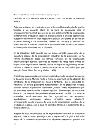 Marco conceptual de la cadena de suministro: Un nuevo enfoque logístico
44
servicios se pudo observar que era tratado como una esfera de actividad
aislada.
Bajo este estigma, se puede decir que la teoría clásica relegaba la gestión
logística a un segundo plano en la toma de decisiones para el
emplazamiento industrial, pues como se dijo anteriormente, la organización
territorial de la producción obedecía exclusivamente a criterios económicos,
buscando determinar el lugar ideal para localizar una planta en el cual se
pudiesen conseguir los materiales, realizar los procesos y distribuir los
productos con el mínimo costo total e inconveniencias, tomando en cuenta
un único parámetro conocido, la distancia.
En la actualidad, todo aquello que se puede concebir como parte de la
estructura clásica de la organización industrial de la producción se ha
venido modificando desde las formas verticales de la organización
empresarial (por ejemplo, cadenas de montaje de Ford) hacia formas de
organización logística más flexibles, donde los impactos regionales y locales
centran la atención sobre la reestructuración de la producción (ver, por
ejemplo, Scott, 1988; Storper y Walker, 1989).
El dinámico avance de la economía mundial observado, desde el término de
la Segunda Guerra Mundial hasta la fecha, se distinguió por la adopción del
paradigma de la producción en masa o fordismo. En la actualidad se
vislumbra un nuevo paradigma fundamentado en la producción flexible,
también llamado capitalismo posfordista (Arrieta, 1994), representado por
las empresas trasnacionales o empresa global. Sin embargo, es importante
destacar, que la revolución posfordista ha ocasionado también una serie de
profundas transformaciones en las agrupaciones de empresas
marshallianas tradicionales (ahora conocidos como “clusters”),
principalmente desde el punto de vista de la organización logística de la
producción regional, con lo cual ha permitido también el surgimiento de la
“nueva empresa”.
Aceptar del todo los principios de la fragmentación industrial en el espacio
regional, bajo el nuevo paradigma de la organización logística industrial
requerirá de encontrar respuestas a las siguientes preguntas: ¿cuáles son
 