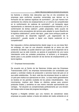 Capítulo 1 Mecanismos logísticos de articulación de la producción
45
los factores o criterios más relevantes que hoy en día consideran las
empresas para conformar acuerdos comerciales que derivan en la
formación de las cadenas logísticas de suministro?, ¿de qué manera han
cambiando los criterios de emplazamiento en un entorno de competitividad
en la conformación de cadenas de suministro?, ¿el transporte sigue
representando un elemento de peso en el emplazamiento industrial y en la
conformación de dichas cadena?, ¿están preparados, tanto usuario de
transporte como proveedores del servicio para adoptar la nueva filosofía de
la logística colaborativa?, yendo más lejos, ¿este nuevo enfoque puede ser
una mecanismo de desarrollo regional?, ¿de organización de la
producción?, ¿puede ayudar a lograr una mejora sustancial en la
competitividad?.
Dar respuesta a dichos planteamientos desde luego no es una tarea fácil,
sin embargo, sin caer en una situación simplista de un tema con alto
contenido de debate, se puede observar que a partir de la dispersión de la
producción que se está viviendo, se aprecia el surgimiento de una nueva
interrelación entre las unidades productivas, el territorio y el transporte,
dando paso a una posible evolución de las teorías de emplazamiento y la
teoría logística.
1.7 Empresas transnacionales
De acuerdo con el Centro de las Naciones Unidas para las Empresas
Trasnacionales (CET), las empresas transnacionales son sociedades que
poseen y controlan medios de producción o servicios fuera del país en el
que están establecidas. Es decir, este tipo de empresas tienen su sede en
un país pero realiza sus operaciones en otros. La casa matriz generalmente
se localiza en las grandes ciudades de los países industrializados. Sus
movimientos, implican abrir filiales en distintos países para producir
productos finales y venderlos en ese mismo mercado aprovechando sus
ventajas. Tal situación es complementada perfectamente por una división
del trabajo sobre la base del progreso tecnológico.
Rugman y Hodgetts señalan que una manera de caracterizar estas
empresas se puede realizar a través del análisis del medio ambiente en el
 