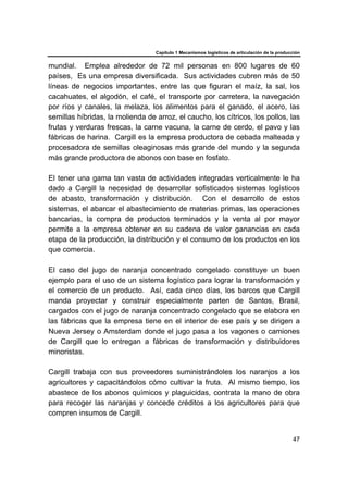 Capítulo 1 Mecanismos logísticos de articulación de la producción
47
mundial. Emplea alrededor de 72 mil personas en 800 lugares de 60
países, Es una empresa diversificada. Sus actividades cubren más de 50
líneas de negocios importantes, entre las que figuran el maíz, la sal, los
cacahuates, el algodón, el café, el transporte por carretera, la navegación
por ríos y canales, la melaza, los alimentos para el ganado, el acero, las
semillas híbridas, la molienda de arroz, el caucho, los cítricos, los pollos, las
frutas y verduras frescas, la carne vacuna, la carne de cerdo, el pavo y las
fábricas de harina. Cargill es la empresa productora de cebada malteada y
procesadora de semillas oleaginosas más grande del mundo y la segunda
más grande productora de abonos con base en fosfato.
El tener una gama tan vasta de actividades integradas verticalmente le ha
dado a Cargill la necesidad de desarrollar sofisticados sistemas logísticos
de abasto, transformación y distribución. Con el desarrollo de estos
sistemas, el abarcar el abastecimiento de materias primas, las operaciones
bancarias, la compra de productos terminados y la venta al por mayor
permite a la empresa obtener en su cadena de valor ganancias en cada
etapa de la producción, la distribución y el consumo de los productos en los
que comercia.
El caso del jugo de naranja concentrado congelado constituye un buen
ejemplo para el uso de un sistema logístico para lograr la transformación y
el comercio de un producto. Así, cada cinco días, los barcos que Cargill
manda proyectar y construir especialmente parten de Santos, Brasil,
cargados con el jugo de naranja concentrado congelado que se elabora en
las fábricas que la empresa tiene en el interior de ese país y se dirigen a
Nueva Jersey o Amsterdam donde el jugo pasa a los vagones o camiones
de Cargill que lo entregan a fábricas de transformación y distribuidores
minoristas.
Cargill trabaja con sus proveedores suministrándoles los naranjos a los
agricultores y capacitándolos cómo cultivar la fruta. Al mismo tiempo, los
abastece de los abonos químicos y plaguicidas, contrata la mano de obra
para recoger las naranjas y concede créditos a los agricultores para que
compren insumos de Cargill.
 