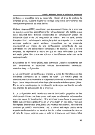 Capítulo 1 Mecanismos logísticos de articulación de la producción
49
rentables o favorables para su desarrollo. Según el área de análisis, la
empresa global, buscará mejorar su ventaja competitiva aprovechando las
ventajas comparativas de otros países.
Chávez y Arenas (1999), consideran que algunas actividades de la empresa
se pueden concentrar geográficamente y otras dispersar; ello debido a que
cada actividad tiene distintas necesidades de centralización global, de
dispersión local, o de una conjunción de ambas. Por su parte, Bueno
Campos (1992), señala que la estrategia global será aquella con la que la
empresa pretende ganar ventajas competitivas de su presencia
internacional por medio de una configuración concentrada de sus
actividades de una coordinación centralizada de aquellas. En la nueva
empresa, es importante el hecho de que se debe considerar que una
estrategia global bien puede ser aplicada a los diferentes eslabones de la
cadena de valor.
En palabras de M. Porter (1986), toda Estrategia Global se caracteriza por
dos dimensiones o decisiones críticas estrechamente vinculadas:
coordinación y configuración.
a. La coordinación se identifica por el grado y forma de interrelación de las
diferentes actividades de la cadena de valor. Un mínimo grado de
coordinación indica autonomía e independencia de las actividades en cada
lugar, desde luego ello contradice la propia naturaleza de la empresa global.
Por su parte, un alto grado de coordinación será mayor cuanto más elevado
sea el grado de globalización de la empresa.
b. La configuración, está relacionada con la distribución geográfica de las
distintas actividades que la empresa realiza por los diferentes países en los
que ésta opera (o localización). Una empresa puede llegar a concentrar
todas sus actividades productivas en un único lugar; en este caso, y aunque
la empresa ofreciera sus productos a una multitud de naciones, no sería una
auténtica producción internacional. Así, la clásica estrategia basada en la
exportación ha consistido en localizar lo más posible la cadena de valor en
el país de origen, dejando para el exterior únicamente actividades tales
 