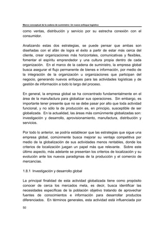 Marco conceptual de la cadena de suministro: Un nuevo enfoque logístico
50
como ventas, distribución y servicio por su estrecha conexión con el
consumidor.
Analizando estas dos estrategias, se puede pensar que ambas son
diseñadas con el afán de logra el éxito a partir de estar más cerca del
cliente, crear organizaciones más horizontales, comunicativas y flexibles,
fomentar el espíritu emprendedor y una cultura propia dentro de cada
organización. En el marco de la cadena de suministro, la empresa global
busca asegurar el flujo permanente de bienes e información, por medio de
la integración de la organización u organizaciones que participan del
negocio, generando nuevos enfoques para las actividades logísticas y de
gestión de información a todo lo largo del proceso.
En general, la empresa global se ha concentrado fundamentalmente en el
área de la manufactura para globalizar sus operaciones. Sin embargo, es
importante tener presente que no se debe pasar por alto que toda actividad
funcional, y no sólo la de producción es, en principio, susceptible de ser
globalizada. En la actualidad, las áreas más comúnmente globalizadas son:
investigación y desarrollo, aprovisionamiento, manufactura, distribución y
servicios.
Por todo lo anterior, se podría establecer que las estrategias que sigue una
empresa global, comúnmente busca mejorar su ventaja competitiva por
medio de la globalización de sus actividades menos rentables, donde los
criterios de localización juegan un papel más que relevante. Sobre este
último aspecto, más adelante se presentan los criterios de localización y su
evolución ante los nuevos paradigmas de la producción y el comercio de
mercancías.
1.8.1 Investigación y desarrollo global
La principal finalidad de esta actividad globalizada tiene como propósito
conocer de cerca los mercados meta, es decir, busca identificar las
necesidades específicas de la población objetivo tratando de aprovechar
fuentes de conocimientos e información para desarrollar productos
diferenciados. En términos generales, esta actividad está influenciada por
 