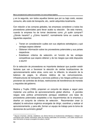 Marco conceptual de la cadena de suministro: Un nuevo enfoque logístico
52
y en la segunda, son todos aquellos bienes que por su bajo costo, escaso
consumo, alto costo de transporte, etc., serán adquiridos localmente.
Con relación a las compras globales, las empresas consideran a todos los
proveedores potenciales para llevar acabo su elección. De esta manera,
cuando la empresa ha de tomar decisiones como ¿A quién comprar?
¿Dónde hacerlo? y ¿Cómo hacerlo?, normalmente toma en cuenta los
siguientes aspectos:
• Tienen en consideración cuáles son sus objetivos estratégicos y qué
ventajas espera obtener
• Obtienen información sobre los proveedores potenciales y sus países
respectivos
• Establecen criterios de selección, en función de las ventajas
competitivas que espera obtener y de los riesgos que está dispuesta
a asumir
En la selección de proveedores es importante destacar que pueden existir
factores que van a favorecer la elección de ciertas localizaciones de
aprovisionamiento sobre otras, como son: la inflación, la situación de la
balanza de pagos, la eficacia relativa de las comunicaciones,
infraestructuras de transporte y servicios públicos y los riesgos políticos que
provienen de controles de divisas, restricciones de transferencia de moneda
y requisitos del gobierno.
Medina y Trujillo (1999), proponen un conjunto de etapas a seguir para
implantar una política de aprovisionamiento global efectiva. A grandes
rasgos esta política primeramente persigue establecer una base de
proveedores potenciales aceptables a los requerimientos de la empresa y
diseñar un conjunto de criterios de selección. Recomiendan crear (o
adaptar) la estructura orgánica encargada de dirigir, coordinar y realizar el
aprovisionamiento, y para ello, formar un equipo de trabajo para la toma de
decisiones de suministro global8
.
8
Algunas empresas, además, establecen una oficina técnica en localizaciones estratégicas o trabajan con
consultoras para recabar información sobre las fuentes potenciales de suministro, y así poder proporcionar
esta información al equipo encargado de evaluar y decidir.
 