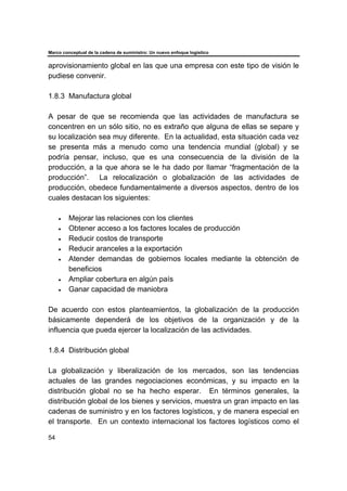 Marco conceptual de la cadena de suministro: Un nuevo enfoque logístico
54
aprovisionamiento global en las que una empresa con este tipo de visión le
pudiese convenir.
1.8.3 Manufactura global
A pesar de que se recomienda que las actividades de manufactura se
concentren en un sólo sitio, no es extraño que alguna de ellas se separe y
su localización sea muy diferente. En la actualidad, esta situación cada vez
se presenta más a menudo como una tendencia mundial (global) y se
podría pensar, incluso, que es una consecuencia de la división de la
producción, a la que ahora se le ha dado por llamar “fragmentación de la
producción”. La relocalización o globalización de las actividades de
producción, obedece fundamentalmente a diversos aspectos, dentro de los
cuales destacan los siguientes:
• Mejorar las relaciones con los clientes
• Obtener acceso a los factores locales de producción
• Reducir costos de transporte
• Reducir aranceles a la exportación
• Atender demandas de gobiernos locales mediante la obtención de
beneficios
• Ampliar cobertura en algún país
• Ganar capacidad de maniobra
De acuerdo con estos planteamientos, la globalización de la producción
básicamente dependerá de los objetivos de la organización y de la
influencia que pueda ejercer la localización de las actividades.
1.8.4 Distribución global
La globalización y liberalización de los mercados, son las tendencias
actuales de las grandes negociaciones económicas, y su impacto en la
distribución global no se ha hecho esperar. En términos generales, la
distribución global de los bienes y servicios, muestra un gran impacto en las
cadenas de suministro y en los factores logísticos, y de manera especial en
el transporte. En un contexto internacional los factores logísticos como el
 