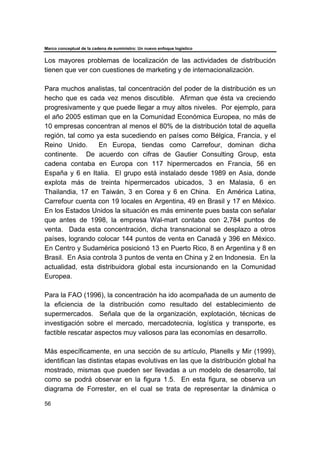 Marco conceptual de la cadena de suministro: Un nuevo enfoque logístico
56
Los mayores problemas de localización de las actividades de distribución
tienen que ver con cuestiones de marketing y de internacionalización.
Para muchos analistas, tal concentración del poder de la distribución es un
hecho que es cada vez menos discutible. Afirman que ésta va creciendo
progresivamente y que puede llegar a muy altos niveles. Por ejemplo, para
el año 2005 estiman que en la Comunidad Económica Europea, no más de
10 empresas concentran al menos el 80% de la distribución total de aquella
región, tal como ya esta sucediendo en países como Bélgica, Francia, y el
Reino Unido. En Europa, tiendas como Carrefour, dominan dicha
continente. De acuerdo con cifras de Gautier Consulting Group, esta
cadena contaba en Europa con 117 hipermercados en Francia, 56 en
España y 6 en Italia. El grupo está instalado desde 1989 en Asia, donde
explota más de treinta hipermercados ubicados, 3 en Malasia, 6 en
Thailandia, 17 en Taiwán, 3 en Corea y 6 en China. En América Latina,
Carrefour cuenta con 19 locales en Argentina, 49 en Brasil y 17 en México.
En los Estados Unidos la situación es más eminente pues basta con señalar
que antes de 1998, la empresa Wal-mart contaba con 2,784 puntos de
venta. Dada esta concentración, dicha transnacional se desplazo a otros
países, logrando colocar 144 puntos de venta en Canadá y 396 en México.
En Centro y Sudamérica posicionó 13 en Puerto Rico, 8 en Argentina y 8 en
Brasil. En Asia controla 3 puntos de venta en China y 2 en Indonesia. En la
actualidad, esta distribuidora global esta incursionando en la Comunidad
Europea.
Para la FAO (1996), la concentración ha ido acompañada de un aumento de
la eficiencia de la distribución como resultado del establecimiento de
supermercados. Señala que de la organización, explotación, técnicas de
investigación sobre el mercado, mercadotecnia, logística y transporte, es
factible rescatar aspectos muy valiosos para las economías en desarrollo.
Más específicamente, en una sección de su artículo, Planells y Mir (1999),
identifican las distintas etapas evolutivas en las que la distribución global ha
mostrado, mismas que pueden ser llevadas a un modelo de desarrollo, tal
como se podrá observar en la figura 1.5. En esta figura, se observa un
diagrama de Forrester, en el cual se trata de representar la dinámica o
 
