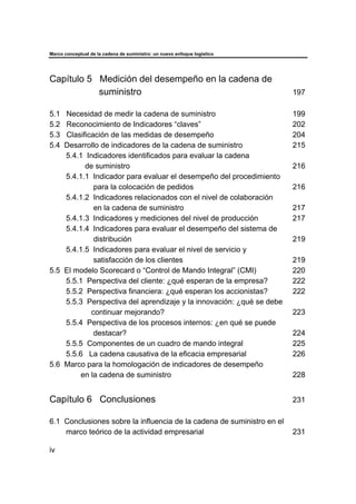 Marco conceptual de la cadena de suministro: un nuevo enfoque logístico
iv
Capítulo 5 Medición del desempeño en la cadena de
suministro 197
5.1 Necesidad de medir la cadena de suministro 199
5.2 Reconocimiento de Indicadores “claves” 202
5.3 Clasificación de las medidas de desempeño 204
5.4 Desarrollo de indicadores de la cadena de suministro 215
5.4.1 Indicadores identificados para evaluar la cadena
de suministro 216
5.4.1.1 Indicador para evaluar el desempeño del procedimiento
para la colocación de pedidos 216
5.4.1.2 Indicadores relacionados con el nivel de colaboración
en la cadena de suministro 217
5.4.1.3 Indicadores y mediciones del nivel de producción 217
5.4.1.4 Indicadores para evaluar el desempeño del sistema de
distribución 219
5.4.1.5 Indicadores para evaluar el nivel de servicio y
satisfacción de los clientes 219
5.5 El modelo Scorecard o “Control de Mando Integral” (CMI) 220
5.5.1 Perspectiva del cliente: ¿qué esperan de la empresa? 222
5.5.2 Perspectiva financiera: ¿qué esperan los accionistas? 222
5.5.3 Perspectiva del aprendizaje y la innovación: ¿qué se debe
continuar mejorando? 223
5.5.4 Perspectiva de los procesos internos: ¿en qué se puede
destacar? 224
5.5.5 Componentes de un cuadro de mando integral 225
5.5.6 La cadena causativa de la eficacia empresarial 226
5.6 Marco para la homologación de indicadores de desempeño
en la cadena de suministro 228
Capítulo 6 Conclusiones 231
6.1 Conclusiones sobre la influencia de la cadena de suministro en el
marco teórico de la actividad empresarial 231
 