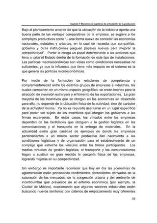 Capítulo 1 Mecanismos logísticos de articulación de la producción
59
Bajo el planteamiento anterior de que la ubicación de la industria aporta una
buena parte de las ventajas comparativas de la empresa, se sugiere a los
complejos productivos como “...una forma nueva de concebir las economías
nacionales, estatales y urbanas, en la cual se necesita que compañías,
gobierno y otras instituciones jueguen papeles nuevos para mejorar la
competitividad”. Porter le otorga un papel determinante a las acciones que
lleva a cabo el Estado dentro de la formación de este tipo de instalaciones.
Las políticas macroeconómicas son vistas como condiciones necesarias no
suficientes, ya que la influencia que tiene más impacto en el sistema es la
que genera las políticas microeconómicas.
Por medio de la formación de relaciones de competencia y
complementariedad entre los distintos grupos de empresas e industrias, las
cuales comparten en un mismo espacio geográfico, se crean imanes para la
atracción de inversión extranjera y el fomento de las exportaciones. La gran
mayoría de los incentivos que se otorgan en las economías en desarrollo
para ello, no depende de la ubicación física de la actividad, sino del carácter
de la actividad misma. Ya no es requisito asentarse en un lugar específico
para poder ser sujeto de los incentivos que otorgan los gobiernos a las
firmas extranjeras. En estos casos, los vínculos entre las empresas
dependen de las facilidades que otorguen a la gestión logística en las
comunicaciones y el transporte en la entrega de materiales. En la
actualidad existe gran cantidad de ejemplos en donde las empresas
pertenecientes a un mismo sector productivo dan nacimiento a las
condiciones logísticas y de organización para el establecimiento de un
complejo que estreche los vínculos entre las firmas participantes. Los
medios virtuales de gestión logística, el transporte y las comunicaciones
llegan a sustituir en gran medida la cercanía física de las empresas,
logrando mejoras en su competitividad.
Sin embargo es importante reconocer que hoy en día las economías de
aglomeración están provocando rendimientos decrecientes derivados de la
saturación de los mercados, de la congestión urbana y del ambiente de
incertidumbre que prevalece en el entorno económico (por ejemplo, la
Ciudad de México), ocasionando que algunos sectores industriales estén
buscando nuevos territorios con criterios de emplazamiento muy diferentes
 