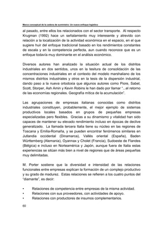 Marco conceptual de la cadena de suministro: Un nuevo enfoque logístico
60
al pasado, entre ellos los relacionados con el sector transporte. Al respecto
Krugman (1992) hace un señalamiento muy interesente y atrevido con
relación a la localización de la actividad económica en el espacio, en el que
sugiere huir del enfoque tradicional basado en los rendimientos constantes
de escala y en la competencia perfecta, aun cuando reconoce que es un
enfoque todavía muy dominante en el análisis económico.
Diversos autores han analizado la situación actual de los distritos
industriales en dos sentidos, unos en la tesitura de consolidación de las
concentraciones industriales en el contexto del modelo marshaliano de los
mismos distritos industriales y otros en la tesis de la dispersión industrial,
dando paso a la nueva ortodoxia que algunos autores como Piore, Sabel,
Scott, Storper, Ash Amin y Kevin Robins le han dado por llamar “...el retorno
de las economías regionales. Geografía mítica de la acumulación”.
Las agrupaciones de empresas italianas conocidas como distritos
industriales constituyen, probablemente, el mejor ejemplo de sistemas
productivos locales basados en grupos de pequeñas empresas
especializadas pero flexibles. Gracias a su dinamismo y vitalidad han sido
capaces de mantener su elevado rendimiento incluso en épocas de declive
generalizado. La llamada tercera Italia tiene su núcleo en las regiones de
Toscana y Emilia-Romaña, y se pueden encontrar fenómenos similares en
Jutlandia occidental (Dinamarca), Vallés oriental (España), Baden
Württemberg (Alemania), Oyannax y Cholet (Francia), Sudoeste de Flandes
(Bélgica) e incluso en Norteamérica y Japón, aunque fuera de Italia estas
experiencias se sitúan más bien a nivel de regiones que de áreas pequeñas
muy delimitadas.
M. Porter sostiene que la diversidad e intensidad de las relaciones
funcionales entre empresas explican la formación de un complejo productivo
y su grado de madurez. Estas relaciones se refieren a los cuatro puntos del
“diamante”, es decir:
• Relaciones de competencia entre empresas de la misma actividad.
• Relaciones con sus proveedores, con actividades de apoyo.
• Relaciones con productores de insumos complementarios.
 