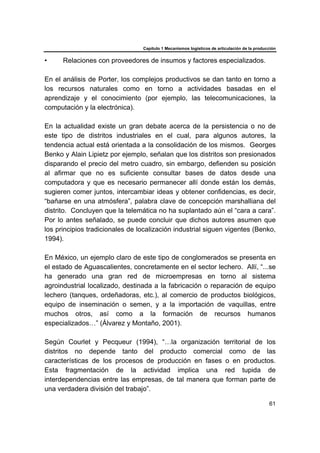 Capítulo 1 Mecanismos logísticos de articulación de la producción
61
• Relaciones con proveedores de insumos y factores especializados.
En el análisis de Porter, los complejos productivos se dan tanto en torno a
los recursos naturales como en torno a actividades basadas en el
aprendizaje y el conocimiento (por ejemplo, las telecomunicaciones, la
computación y la electrónica).
En la actualidad existe un gran debate acerca de la persistencia o no de
este tipo de distritos industriales en el cual, para algunos autores, la
tendencia actual está orientada a la consolidación de los mismos. Georges
Benko y Alain Lipietz por ejemplo, señalan que los distritos son presionados
disparando el precio del metro cuadro, sin embargo, defienden su posición
al afirmar que no es suficiente consultar bases de datos desde una
computadora y que es necesario permanecer allí donde están los demás,
sugieren comer juntos, intercambiar ideas y obtener confidencias, es decir,
“bañarse en una atmósfera”, palabra clave de concepción marshalliana del
distrito. Concluyen que la telemática no ha suplantado aún el “cara a cara”.
Por lo antes señalado, se puede concluir que dichos autores asumen que
los principios tradicionales de localización industrial siguen vigentes (Benko,
1994).
En México, un ejemplo claro de este tipo de conglomerados se presenta en
el estado de Aguascalientes, concretamente en el sector lechero. Allí, “...se
ha generado una gran red de microempresas en torno al sistema
agroindustrial localizado, destinada a la fabricación o reparación de equipo
lechero (tanques, ordeñadoras, etc.), al comercio de productos biológicos,
equipo de inseminación o semen, y a la importación de vaquillas, entre
muchos otros, así como a la formación de recursos humanos
especializados…” (Álvarez y Montaño, 2001).
Según Courlet y Pecqueur (1994), “…la organización territorial de los
distritos no depende tanto del producto comercial como de las
características de los procesos de producción en fases o en productos.
Esta fragmentación de la actividad implica una red tupida de
interdependencias entre las empresas, de tal manera que forman parte de
una verdadera división del trabajo”.
 
