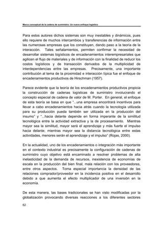 Marco conceptual de la cadena de suministro: Un nuevo enfoque logístico
62
Para estos autores dichos sistemas son muy inestables y dinámicos, pues
ello requiere de muchos intercambios y transferencias de información entre
las numerosas empresas que los constituyen, dando paso a la teoría de la
interacción. Tales señalamientos, permiten confirmar la necesidad de
desarrollar sistemas logísticos de encadenamientos interempresariales que
agilicen el flujo de materiales y de información con la finalidad de reducir los
costos logísticos y de transacción derivados de la multiplicidad de
interdependencias entre las empresas. Precisamente, una importante
contribución al tema de la proximidad e interacción típica fue el enfoque de
encadenamientos productivos de Hirschman (1957).
Parece evidente que la teoría de los encadenamientos productivos propicia
la construcción de cadenas logísticas de suministro involucrando el
concepto especial de cadena de valor de M. Porter. En general, el enfoque
de esta teoría se basa en que “...una empresa encontrará incentivos para
llevar a cabo encadenamientos hacia atrás cuando la tecnología utilizada
para su producción pueda también ser utilizada en la producción del
insumo” y “...hacia delante depende en forma imperante de la similitud
tecnológica entre la actividad extractiva y la de procesamiento. Mientras
mayor sea la similitud, mayor será el aprendizaje y más fuerte el impulso
hacia delante; mientras mayor sea la distancia tecnológica entre estas
actividades, menores serán el aprendizaje y el impulso” (Rojas, 2000).
En la actualidad, uno de los encadenamientos o integración más importante
en el contexto industrial es precisamente la configuración de cadenas de
suministro cuyo objetivo está encaminado a resolver problemas de alta
inelasticidad de la demanda de recursos, inexistencia de economías de
escala en la producción del bien final, mala relación con los proveedores,
entre otros aspectos. Toma especial importancia la densidad de las
relaciones comprador/proveedor en la incidencia positiva en el desarrollo
debido a que aumenta el efecto multiplicador de una inversión en la
economía.
De esta manera, las bases tradicionales se han visto modificadas por la
globalización provocando diversas reacciones a los diferentes sectores
 
