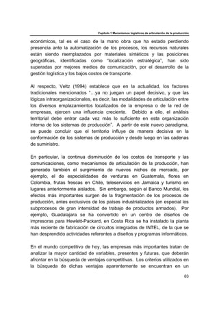 Capítulo 1 Mecanismos logísticos de articulación de la producción
63
económicos, tal es el caso de la mano obra que ha estado perdiendo
presencia ante la automatización de los procesos, los recursos naturales
están siendo reemplazados por materiales sintéticos y las posiciones
geográficas, identificadas como “localización estratégica”, han sido
superadas por mejores medios de comunicación, por el desarrollo de la
gestión logística y los bajos costos de transporte.
Al respecto, Veltz (1994) establece que en la actualidad, los factores
tradicionales mencionados “…ya no juegan un papel decisivo, y que las
lógicas intraorganizacionales, es decir, las modalidades de articulación entre
los diversos emplazamientos localizados de la empresa o de la red de
empresas, ejercen una influencia creciente. Debido a ello, el análisis
territorial debe entrar cada vez más lo suficiente en esta organización
interna de los sistemas de producción”. A partir de este nuevo paradigma,
se puede concluir que el territorio influye de manera decisiva en la
conformación de los sistemas de producción y desde luego en las cadenas
de suministro.
En particular, la continua disminución de los costos de transporte y las
comunicaciones, como mecanismos de articulación de la producción, han
generado también el surgimiento de nuevos nichos de mercado, por
ejemplo, el de especialidades de verduras en Guatemala, flores en
Colombia, frutas frescas en Chile, teleservicios en Jamaica y turismo en
lugares anteriormente aislados. Sin embargo, según el Banco Mundial, los
efectos más importantes surgen de la fragmentación de los procesos de
producción, antes exclusivos de los países industrializados (en especial los
subprocesos de gran intensidad de trabajo de productos armados). Por
ejemplo, Guadalajara se ha convertido en un centro de diseños de
impresoras para Hewlett-Packard, en Costa Rica se ha instalado la planta
más reciente de fabricación de circuitos integrados de INTEL, de la que se
han desprendido actividades referentes a diseños y programas informáticos.
En el mundo competitivo de hoy, las empresas más importantes tratan de
analizar la mayor cantidad de variables, presentes y futuras, que deberán
afrontar en la búsqueda de ventajas competitivas. Los criterios utilizados en
la búsqueda de dichas ventajas aparentemente se encuentran en un
 