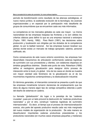 Marco conceptual de la cadena de suministro: Un nuevo enfoque logístico
64
período de transformación como resultado de las alianzas estratégicas, el
nuevo marco jurídico, la acelerada evolución de la tecnología, los avances
organizacionales y en especial por la participación más desafiante de
grupos de consumidores que se encuentran cada vez más informados.
La competencia en los mercados globales es cada vez mayor. La misma
nacionalidad de las empresas traspasa las fronteras y no son válidos los
criterios clásicos para definir lo que es una empresa nacional o extranjera
(Taylor, 1991; Handy, 1992). Para Reich (1991), las decisiones sobre
producción y localización son dirigidas por los dictados de la competencia
global, no por la lealtad nacional. Así las empresas buscan localizar sus
plantas donde exista un mercado de trabajo apropiado: salarios, personal
calificado, etc.
Como consecuencia de este nuevo entorno económico, las empresas han
desarrollado mecanismos de articulación conformando cadenas logísticas
de suministro con sus proveedores y clientes, con eslabones dispersos en
ámbitos geográficos distintos. Desde este punto de vista, Robertson (1995)
define el neologismo glocalización para designar dicho proceso de
interacción entre lo local y lo global. Uno de los casos en donde se muestra
con mayor claridad este fenómeno de la glocalización es el de los
movimientos migratorios contemporáneos y la deslocalización industrial.
En términos generales, el intercambio comercial se presenta a partir de que
las empresas inicialmente tomaron decisiones de emplazamiento que les
diera de alguna manera algún tipo de ventaja competitiva obtenida a partir
del diseño de sistemas en cadena.
La llamada “globalización” dio lugar a la paradoja de las “cadenas
cruzadas”, pues por un lado provocó la destrucción de “cadenas productivas
nacionales” y por el otro, construyó “cadenas logísticas de suministro
internacionales”. Es decir, al tiempo que el proceso de internacionalización
avanza, otra parte del aparato productivo resulta cada vez más marginada
del nuevo modelo de organización de la producción. De esta manera se
desarticularon importantes cadenas productivas preexistentes y los
productores nacionales (en muchos casos empresas pequeñas y medianas)
 