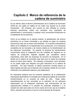 67
Capítulo 2 Marco de referencia de la
cadena de suministro
En los últimos años el término Administración de la Cadena de Suministro
(SCM por sus siglas en inglés) se ha vuelto muy popular en la praxis
empresarial. Sin embargo, aún cuando ha sido utilizada en muchos
sectores económicos, existe una confusión muy importante de
entendimiento y conocimiento a cualquier nivel, provocando limitaciones en
la explotación de sus alcances.
Como ya se enfatizo en el capítulo anterior, la globalización del entorno
económico es un hecho irreversible y sus efectos en todos los sectores
económicos cada vez se hacen más evidentes. En el ámbito empresarial el
efecto se ha reflejado en la organización de la producción, en la estructura
competitiva de los mercados y de manera relativa en la transformación de
las relaciones comerciales. En general, la empresa de transformación
comúnmente busca la integración con las unidades de negocios en su
cadena de producción, dejando aquellas que consideran menos
importantes, entre ellas las empresas de servicios de transporte. En el
ámbito de la cadena de suministro esta claro que no todas las empresas
tienen el mismo peso relativo. Sin embargo, el transporte, como actividad,
no se puede negar que adquiere una gran relevancia en la cadena de
suministro. Por esta situación, el efecto económico mundial parece no
haber logrado del todo que la dirección de la empresa cambie de una visión
individual a una totalmente colectiva y de colaboración.
Es importante destacar que los primeros partidarios de la colaboración
empresarial desarrollaron el concepto de la tradicional cadena de suministro
transformándola en un conjunto de redes de valor. Estas redes,
automáticamente se han convertido en la extensión de los esfuerzos
relacionados con la integración tradicional, que evolucionarán de las
organizaciones aisladas a la creación de empresas ampliadas y a la
creación de valor para cada uno de los socios de la red, que es el objetivo
último, situación que parece no escurrir a las empresas de transporte.
 