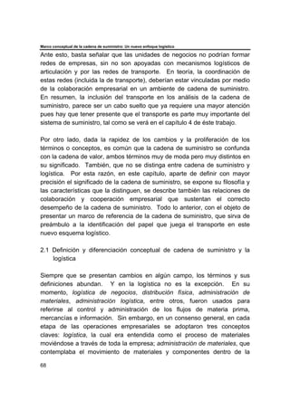 Marco conceptual de la cadena de suministro: Un nuevo enfoque logístico
68
Ante esto, basta señalar que las unidades de negocios no podrían formar
redes de empresas, sin no son apoyadas con mecanismos logísticos de
articulación y por las redes de transporte. En teoría, la coordinación de
estas redes (incluida la de transporte), deberían estar vinculadas por medio
de la colaboración empresarial en un ambiente de cadena de suministro.
En resumen, la inclusión del transporte en los análisis de la cadena de
suministro, parece ser un cabo suelto que ya requiere una mayor atención
pues hay que tener presente que el transporte es parte muy importante del
sistema de suministro, tal como se verá en el capítulo 4 de éste trabajo.
Por otro lado, dada la rapidez de los cambios y la proliferación de los
términos o conceptos, es común que la cadena de suministro se confunda
con la cadena de valor, ambos términos muy de moda pero muy distintos en
su significado. También, que no se distinga entre cadena de suministro y
logística. Por esta razón, en este capítulo, aparte de definir con mayor
precisión el significado de la cadena de suministro, se expone su filosofía y
las características que la distinguen, se describe también las relaciones de
colaboración y cooperación empresarial que sustentan el correcto
desempeño de la cadena de suministro. Todo lo anterior, con el objeto de
presentar un marco de referencia de la cadena de suministro, que sirva de
preámbulo a la identificación del papel que juega el transporte en este
nuevo esquema logístico.
2.1 Definición y diferenciación conceptual de cadena de suministro y la
logística
Siempre que se presentan cambios en algún campo, los términos y sus
definiciones abundan. Y en la logística no es la excepción. En su
momento, logística de negocios, distribución física, administración de
materiales, administración logística, entre otros, fueron usados para
referirse al control y administración de los flujos de materia prima,
mercancías e información. Sin embargo, en un consenso general, en cada
etapa de las operaciones empresariales se adoptaron tres conceptos
claves: logística, la cual era entendida como el proceso de materiales
moviéndose a través de toda la empresa; administración de materiales, que
contemplaba el movimiento de materiales y componentes dentro de la
 