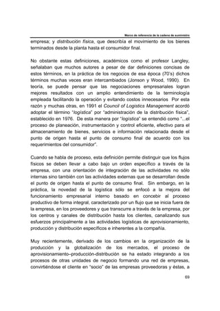 Marco de referencia de la cadena de suministro
69
empresa; y distribución física, que describía el movimiento de los bienes
terminados desde la planta hasta el consumidor final.
No obstante estas definiciones, académicos como el profesor Langley,
señalaban que muchos autores a pesar de dar definiciones concisas de
estos términos, en la práctica de los negocios de esa época (70’s) dichos
términos muchas veces eran intercambiados (Jonson y Wood, 1990). En
teoría, se puede pensar que las negociaciones empresariales logran
mejores resultados con un amplio entendimiento de la terminología
empleada facilitando la operación y evitando costos innecesarios Por esta
razón y muchas otras, en 1991 el Council of Logistics Management acordó
adoptar el término “logística” por “administración de la distribución física”,
establecido en 1976. De esta manera por “logística” se entendió como “...el
proceso de planeación, instrumentación y control eficiente, efectivo para el
almacenamiento de bienes, servicios e información relacionada desde el
punto de origen hasta el punto de consumo final de acuerdo con los
requerimientos del consumidor”.
Cuando se habla de proceso, esta definición permite distinguir que los flujos
físicos se deben llevar a cabo bajo un orden específico a través de la
empresa, con una orientación de integración de las actividades no sólo
internas sino también con las actividades externas que se desarrollan desde
el punto de origen hasta el punto de consumo final. Sin embargo, en la
práctica, la novedad de la logística sólo se enfocó a la mejora del
funcionamiento empresarial interno basado en concebir al proceso
productivo de forma integral, caracterizado por un flujo que se inicia fuera de
la empresa, en los proveedores y que transcurre a través de la empresa, por
los centros y canales de distribución hasta los clientes, canalizando sus
esfuerzos principalmente a las actividades logísticas de aprovisionamiento,
producción y distribución específicos e inherentes a la compañía.
Muy recientemente, derivado de los cambios en la organización de la
producción y la globalización de los mercados, el proceso de
aprovisionamiento–producción-distribución se ha estado integrando a los
procesos de otras unidades de negocio formando una red de empresas,
convirtiéndose el cliente en “socio” de las empresas proveedoras y éstas, a
 