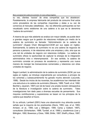 Marco conceptual de la cadena de suministro: Un nuevo enfoque logístico
70
su vez, clientes “socios” de otras compañías que los abastecen.
Paralelamente, la empresa fabricante del producto de consumo final actúa
como proveedora de las compañías mayoristas y éstas a su vez de
comercios al menudeo (detallistas). Así, los diferentes participantes se han
visualizado como eslabones de una cadena a la que se le denomina
“cadena de suministro”.
A reserva de que más adelante se analiza con mayor detalle, se puede decir
a grandes rasgos que la gestión de relaciones múltiples por medio de la
cadena de suministro es llamada: ”Administración de la cadena de
suministro” (Supply Chain Management-SCM por sus siglas en inglés).
Estrictamente, la cadena de suministro no es una cadena de negocios de
persona a persona, ni de relaciones entre una empresa y otra, sino que es
una red de unidades de negocio con relaciones múltiples. La cadena de
suministro ofrece la oportunidad de capturar la sinergia de la integración
administrativa intra e interempresarial. En ese sentido, la cadena de
suministro consiste en procesos de excelencia y representa una nueva
manera de manejar las transacciones comerciales y relaciones con otras
unidades de negocio.
Según Lambert, la administración de la cadena de suministro (SCM, por sus
siglas en inglés), se introdujo originalmente por consultores a principio de
los ochentas y subsecuentemente ha ganado mucha atención (LaLonde,
1998). Desde los inicios de los noventas, los académicos han intentado dar
una estructura a la cadena de suministro (Stevens, 1989; Towill, et al, 1992;
Bechtel y Jayaram, 1997) con tal de hacer una amplia revisión retrospectiva
de la literatura e investigación sobre la cadena de suministro. Tales
investigaciones han dado paso a diversas escuelas de pensamiento. Sus
mayores contribuciones y suposiciones se basan en los principios de la
cadena que desafían el futuro.
En su artículo, Lambert (2001) hace una observación muy atrevida cuando
señala que la mayoría de los practicantes (Davis, 1993; Lee, et al, 1993;
Arntzen, et al., 1995; Lee y Billington, 1995; Camp y Colbert, 1997),
consultores (Scharlacken, 1998; Tyndall, et al, 1998) y académicos (Lee y
Billington, 1992; Bowersox y Closs, 1996; Shifer, 1997; Sheffi y Klaus, 1997;
 