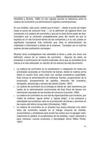 Marco de referencia de la cadena de suministro
71
Handfield y Nichols, 1999) no han logrado percibir la diferencia entre la
cadena de suministro y la administración logística contemporánea.
En sus análisis, este autor, señala que la frase “…desde el punto de origen
hasta el punto de consumo final…”, en la definición de logística tiene una
orientación a la cadena de suministro y que por lo tanto forma parte de ésta.
Considera que la confusión probablemente parta del hecho de que la
logística es un silo funcional dentro de las compañías y a su vez, posee un
significado conceptual más profundo que trata la administración de
materiales e información a través de la empresa. Concepto con el cual los
autores de esta publicación convergen.
Muchos otros investigadores han abordado el tema y cada uno tiene una
definición acerca de la cadena de suministro. Algunas de éstas se
presentan a continuación de manera ordenada, de la que se considera de la
menos a la más adecuada, en opinión de los autores de este documento.
• La cadena de suministro es la coordinación e integración de todas las
actividades asociadas al movimiento de bienes, desde la materia prima
hasta el usuario final, para crear una ventaja competitiva sustentable.
Esto incluye la administración de sistemas, fuentes, programación de la
producción, procesamiento de pedidos, dirección del inventario,
transporte, almacenaje y servicio del cliente (Cooke, 1997)
• La cadena de suministro es la entrega al cliente de valor económico por
medio de la administración sincronizada del flujo físico de bienes con
información asociada de las fuentes de consumo (LaLonde, 1994)
• La cadena de suministro es una red de organizaciones que involucra, por
medio de enlaces “aguas arriba” y “aguas abajo”, a los procesos y
actividades que producen valor en la producción de bienes y servicios en
las manos del último consumidor (Christopher, 1992)
• La cadena de suministro es un proceso que busca alcanzar una visión
clara del suministro basado en el trabajo conjunto de clientes,
consumidores y vendedores para anular los costos que no agregan valor,
mejorando la calidad, el cumplimiento de los pedidos, mayor velocidad y
para introducir nuevos productos y tecnologías (Anne Millen Porter,
1997)
 