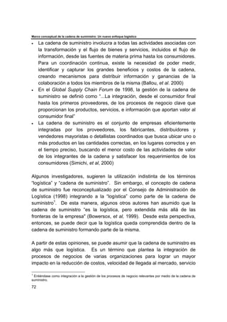 Marco conceptual de la cadena de suministro: Un nuevo enfoque logístico
72
• La cadena de suministro involucra a todas las actividades asociadas con
la transformación y el flujo de bienes y servicios, incluidos el flujo de
información, desde las fuentes de materia prima hasta los consumidores.
Para un coordinación continua, existe la necesidad de poder medir,
identificar y capturar los grandes beneficios y costos de la cadena,
creando mecanismos para distribuir información y ganancias de la
colaboración a todos los miembros de la misma (Ballou, et al. 2000)
• En el Global Supply Chain Forum de 1998, la gestión de la cadena de
suministro se definió como “...La integración, desde el consumidor final
hasta los primeros proveedores, de los procesos de negocio clave que
proporcionan los productos, servicios, e información que aportan valor al
consumidor final”
• La cadena de suministro es el conjunto de empresas eficientemente
integradas por los proveedores, los fabricantes, distribuidores y
vendedores mayoristas o detallistas coordinados que busca ubicar uno o
más productos en las cantidades correctas, en los lugares correctos y en
el tiempo preciso, buscando el menor costo de las actividades de valor
de los integrantes de la cadena y satisfacer los requerimientos de los
consumidores (Simichi, et al, 2000)
Algunos investigadores, sugieren la utilización indistinta de los términos
“logística” y “cadena de suministro”. Sin embargo, el concepto de cadena
de suministro fue reconceptualizado por el Consejo de Administración de
Logística (1998) integrando a la “logística” como parte de la cadena de
suministro1
. De esta manera, algunos otros autores han asumido que la
cadena de suministro “es la logística, pero extendida más allá de las
fronteras de la empresa" (Bowersox, et al, 1999). Desde esta perspectiva,
entonces, se puede decir que la logística queda comprendida dentro de la
cadena de suministro formando parte de la misma.
A partir de estas opiniones, se puede asumir que la cadena de suministro es
algo más que logística. Es un término que plantea la integración de
procesos de negocios de varias organizaciones para lograr un mayor
impacto en la reducción de costos, velocidad de llegada al mercado, servicio
1
Entiéndase como integración a la gestión de los procesos de negocio relevantes por medio de la cadena de
suministro.
 