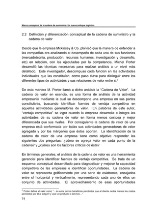 Marco conceptual de la cadena de suministro: Un nuevo enfoque logístico
74
2.2 Definición y diferenciación conceptual de la cadena de suministro y la
cadena de valor
Desde que la empresa Mckinsey & Co. planteó que la manera de entender a
las compañías era analizando el desempeño de cada una de sus funciones
(mercadotecnia, producción, recursos humanos, investigación y desarrollo,
etc) en relación, con las ejecutadas por la competencia, Michel Porter
desarrolló las técnicas necesarias para realizar análisis a un nivel más
detallado. Este investigador, descompuso cada función en las actividades
individuales que las constituían, como paso clave para distinguir entre los
diferentes tipos de actividades y sus relaciones de valor entre si.2
De esta manera M. Porter llamó a dicho análisis la “Cadena de Valor”. La
cadena de valor en esencia, es una forma de análisis de la actividad
empresarial mediante la cual se descompone una empresa en sus partes
constitutivas, buscando identificar fuentes de ventaja competitiva en
aquellas actividades generadoras de valor. En palabras de este autor,
“ventaja competitiva” se logra cuando la empresa desarrolla e integra las
actividades de su cadena de valor en forma menos costosa y mejor
diferenciada que sus rivales. Por consiguiente la cadena de valor de una
empresa está conformada por todas sus actividades generadoras de valor
agregado y por los márgenes que éstas aportan. La identificación de la
cadena de valor de una empresa tiene como objetivo responder las
siguientes dos preguntas: ¿cómo se agrega valor en cada punto de la
cadena? y ¿cuáles son los factores críticos de ésta?
En términos generales, el análisis de la cadena de valor es una herramienta
gerencial para identificar fuentes de ventaja competitiva. Se trata de un
esquema conceptual desarrollado para diagnosticar y mejorar la capacidad
competitiva de las empresas e identificar oportunidades. La cadena de
valor se representa gráficamente por una serie de eslabones, encajados
entre sí horizontal y verticalmente, representando cada uno de ellos un
conjunto de actividades. El aprovechamiento de esas oportunidades
2
Porter define el valor como “…la suma de los beneficios percibidos que el cliente recibe menos los costos
percibidos por él al adquirir y usar un producto o servicio…”
 