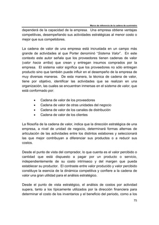 Marco de referencia de la cadena de suministro
75
dependerá de la capacidad de la empresa. Una empresa obtiene ventajas
competitivas, desempeñando sus actividades estratégicas al menor costo o
mejor que sus competidores.
La cadena de valor de una empresa está incrustada en un campo más
grande de actividades al que Porter denominó “Sistema Valor”. En este
contexto este autor señala que los proveedores tienen cadenas de valor
(valor hacia arriba) que crean y entregan insumos comprados por la
empresa. El sistema valor significa que los proveedores no sólo entregan
producto sino que también puede influir en el desempeño de la empresa de
muy diversas maneras. De esta manera, la técnica de cadena de valor,
tiene por objetivo, identificar las actividades que se realizan en una
organización, las cuales se encuentran inmersas en el sistema de valor, que
está conformado por:
• Cadena de valor de los proveedores
• Cadena de valor de otras unidades del negocio
• Cadena de valor de los canales de distribución
• Cadena de valor de los clientes
La filosofía de la cadena de valor, indica que la dirección estratégica de una
empresa, a nivel de unidad de negocio, determinará formas alternas de
articulación de las actividades entre los distintos eslabones y seleccionará
las que mejor contribuyan a diferenciar sus productos o a reducir sus
costos.
Desde el punto de vista del comprador, lo que cuenta es el valor percibido o
cantidad que está dispuesto a pagar por un producto o servicio,
independientemente de su costo intrínseco y del margen que pueda
establecer su productor. El contraste entre valor producido y valor percibido
constituye la esencia de la dinámica competitiva y confiere a la cadena de
valor una gran utilidad para el análisis estratégico.
Desde el punto de vista estratégico, el análisis de costos por actividad
supera, tanto a los típicamente utilizados por la dirección financiera para
determinar el costo de los inventarios y el beneficio del periodo, como a los
 