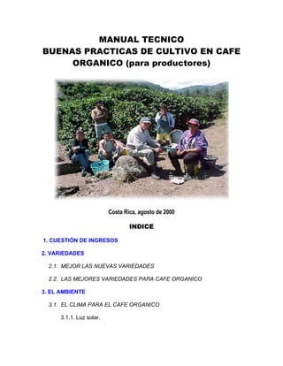 MANUAL TECNICO
BUENAS PRACTICAS DE CULTIVO EN CAFE
ORGANICO (para productores)
Costa Rica, agosto de 2000
INDICE
1. CUESTIÓN DE INGRESOS
2. VARIEDADES
2.1. MEJOR LAS NUEVAS VARIEDADES
2.2. LAS MEJORES VARIEDADES PARA CAFE ORGANICO
3. EL AMBIENTE
3.1. EL CLIMA PARA EL CAFE ORGANICO
3.1.1. Luz solar.
 