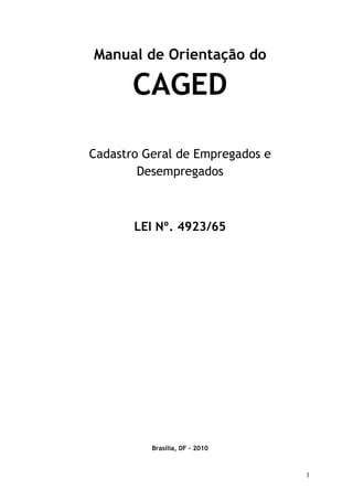 Manual de Orientação do

       CAGED

Cadastro Geral de Empregados e
        Desempregados



       LEI Nº. 4923/65




          Brasília, DF – 2010



                                 1
 