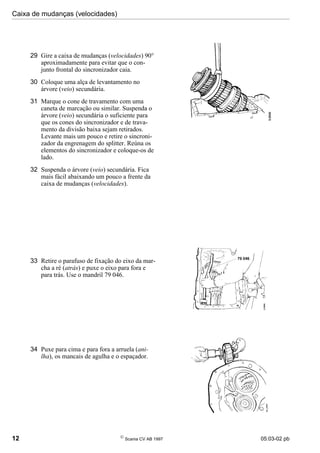 Caixa de mudanças (velocidades)
12 
Scania CV AB 1997 05:03-02 pb
29 Gire a caixa de mudanças (velocidades) 90°
aproximadamente para evitar que o con-
junto frontal do sincronizador caia.
30 Coloque uma alça de levantamento no
árvore (veio) secundária.
31 Marque o cone de travamento com uma
caneta de marcação ou similar. Suspenda o
árvore (veio) secundária o suficiente para
que os cones do sincronizador e de trava-
mento da divisão baixa sejam retirados.
Levante mais um pouco e retire o sincroni-
zador da engrenagem do splitter. Reúna os
elementos do sincronizador e coloque-os de
lado.
32 Suspenda o árvore (veio) secundária. Fica
mais fácil abaixando um pouco a frente da
caixa de mudanças (velocidades).
33 Retire o parafuso de fixação do eixo da mar-
cha a ré (atrás) e puxe o eixo para fora e
para trás. Use o mandril 79 046.
34 Puxe para cima e para fora a arruela (ani-
lha), os mancais de agulha e o espaçador.
 