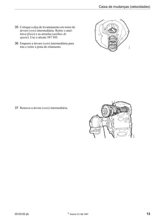 05:03-02 pb 
Scania CV AB 1997 13
Caixa de mudanças (velocidades)
35 Coloque a alça de levantamento em torno do
árvore (veio) intermediária. Retire o anel-
trava (freio) e as arruelas (anilhas de
ajuste). Use o alicate 587 585.
36 Empurre a árvore (veio) intermediária para
trás e retire a pista do rolamento.
37 Remova a árvore (veio) intermediária.
 
