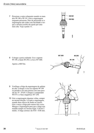 Árvore (Veio) secundária
26 
Scania CV AB 1997 05:03-02 pb
7 Pressione o outro rolamento usando os man-
dris 99 190 e 99 191. Gire a engrenagem
enquanto pressiona. Pare de pressionar se a
engrenagem não rodar com facilidade e tro-
que a arruela (anilha) de ajuste por uma
mais alta. Veja o ponto 11.
8 Coloque a porca redonda. Use o suporte
99 199, a haste 88 292 e a luva 587 600.
Aperto a 400 Nm.
9 Verifique a folga da engrenagem do splitter
de alta. Coloque o eixo no suporte 99 199
ou prenda-o em uma prensa com uma pres-
são de 10 - 20 kN. Coloque o comparador
98 075 e o base magnética 587 250.
10 Gire a engrenagem algumas voltas, sempre
na mesma direção. Levante a engrenagem,
usando duas chaves de fenda ou cinzéis.
Gire e meça a folga pelo menos três vezes.
Marque a engrenagem para que a folga seja
medida sempre no mesmo lugar. Calcule a
média. A folga correta é de 0.03 - 0.06 mm.
 