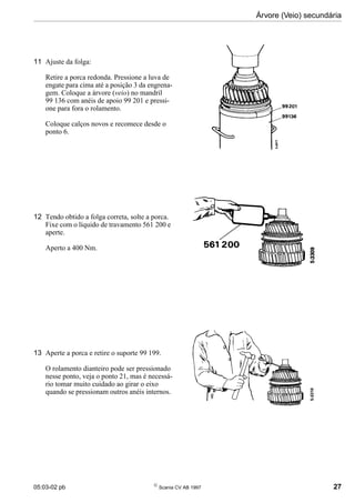 05:03-02 pb 
Scania CV AB 1997 27
Árvore (Veio) secundária
11 Ajuste da folga:
Retire a porca redonda. Pressione a luva de
engate para cima até a posição 3 da engrena-
gem. Coloque a árvore (veio) no mandril
99 136 com anéis de apoio 99 201 e pressi-
one para fora o rolamento.
Coloque calços novos e recomece desde o
ponto 6.
12 Tendo obtido a folga correta, solte a porca.
Fixe com o líquido de travamento 561 200 e
aperte.
Aperto a 400 Nm.
13 Aperte a porca e retire o suporte 99 199.
O rolamento dianteiro pode ser pressionado
nesse ponto, veja o ponto 21, mas é necessá-
rio tomar muito cuidado ao girar o eixo
quando se pressionam outros anéis internos.
 