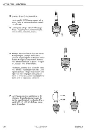 Árvore (Veio) secundária
28 
Scania CV AB 1997 05:03-02 pb
14 Inverta o árvore (veio) secundária.
Use o mandril 98 568 como suporte sob a
árvore (veio) se o rolamento dianteiro esti-
ver colocado.
15 Lubrifique e coloque o rolamento de agu-
lhas e a engrenagem da primeira marcha,
com as estrias para cima, no eixo.
16 Alinhe o disco do sincronizador nas estrias
da engrenagem. Coloque o anel-trava
(freio). Coloque os pinos no disco do sincro-
nizador. Coloque o cone interno. Alinhe o
cone intermediário com os pinos e coloque-
o. Coloque o cone de travamento.
Finalmente, alinhe o disco acionador com o
cone interno e o cone de travamento. Lubri-
fique as estrias e coloque o acionador, com
o pescoço mais longo para cima, pressio-
nando se necessário. Alinhe o cone de trava-
mento com os recessos do acionador.
17 Lubrifique e pressione a pista interna do
rolamento de agulhas da engrenagem da
marcha super-lenta (ultra-reduzida). Use os
mandris 87 550 e 99 127. Coloque o rola-
mento de agulhas.
 