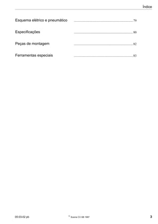Índice
05:03-02 pb 
Scania CV AB 1997 3
Esquema elétrico e pneumático ..........................................................................79
Especificações ..........................................................................80
Peças de montagem ..........................................................................82
Ferramentas especiais ..........................................................................83
 