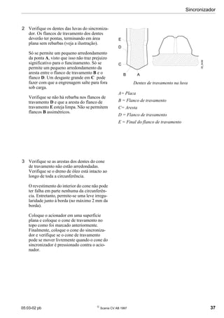 05:03-02 pb 
Scania CV AB 1997 37
Sincronizador
2 Verifique os dentes das luvas do sincroniza-
dor. Os flancos de travamento dos dentes
deverão ter pontas, terminando em área
plana sem rebarbas (veja a ilustração).
Só se permite um pequeno arredondamento
da ponta A, visto que isso não traz prejuizo
significativo para o funcinamento. Só se
permite um pequeno arredondamento da
aresta entre o flanco de travamento B e o
flanco D. Um desgaste grande em C pode
fazer com que a engrenagem salte para fora
sob carga.
Verifique se não há rebarba nos flancos de
travamento D e que a aresta do flanco de
travamento E esteja limpa. Não se permitem
flancos B assimétricos.
3 Verifique se as arestas dos dentes do cone
de travamento não estão arredondadas.
Verifique se o dreno de óleo está intacto ao
longo de toda a circunferência.
O revestimento do interior do cone não pode
ter falha em parte nenhuma da circunferên-
cia. Entretanto, permite-se uma leve irregu-
laridade junto à borda (no máximo 2 mm da
borda).
Coloque o acionador em uma superfície
plana e coloque o cone de travamento no
topo como foi marcado anteriormente.
Finalmente, coloque o cone do sincroniza-
dor e verifique se o cone de travamento
pode se mover livremente quando o cone do
sincronizador é pressionado contra o acio-
nador.
Dentes de travamento na luva
A= Placa
B = Flanco de travamento
C= Aresta
D = Flanco de travamento
E = Final do flanco de travamento
05_5438
E
D
C
B A
 