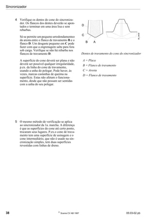 Sincronizador
38 
Scania CV AB 1997 05:03-02 pb
4 Verifique os dentes do cone do sincroniza-
dor. Os flancos dos dentes deverão se apon-
tados e terminar em uma área lisa e sem
rebarbas.
Só se permite um pequeno arredondamenteo
da aresta entre o flanco de travamento B e o
flanco D. Um desgaste pequeno em C pode
fazer com que a engrenagem salte para fora
sob carga. Verifique se não há rebarba nos
flancos de travamento D.
A superfície do cone deverá ser plana e não
deverá ser possível qualquer irregularidade,
p.ex. da linha do cone de travamento,
usando a unha do polegar. Pode haver, às
vezes, marcas castanhas de queima na
superfície. Estas não afetam o funciona-
mento, desde que não possam ser sentidas
com a unha do seu polegar.
5 O mesmo método de verificação se aplica
ao sincronizador da 1a. marcha. A diferença
é que as superfícies do cone até certo ponto,
trocaram seus lugares. P.ex.o cone de trava-
mento tem uma superfície de usinagem e o
cone intermediário, que não é usado na sin-
cronização simples, tem duas superfícies
revestidas com linhas de dreno.
A = Placa
B = Flanco de travamento
C = Aresta
D = Flanco de travamento
Dentes de travamento do cone do sincronizador
05_5439
D
C
B A
 