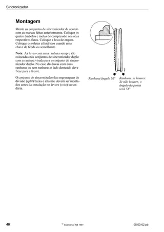 Sincronizador
40 
Scania CV AB 1997 05:03-02 pb
Montagem
Monte os conjuntos de sincronizador de acordo
com as marcas feitas anteriormente. Coloque os
quatro êmbolos e molas de compressão nos seus
respectivos furos. Coloque a luva de engate.
Coloque os roletes cilíndricos usando uma
chave de fenda ou semelhante.
Nota: As luvas com uma ranhura sempre são
colocadas nos conjuntos de sincronizador duplo
com a ranhura virada para o conjunto do sincro-
nizador duplo. No caso das luvas com duas
ranhuras ou sem ranhuras o lado denteado deve
ficar para a frente.
O conjunto do sincronizador das engrenagens de
divisão (split) baixa e alta não devem ser monta-
dos antes da instalação no árvore (veio) secun-
dária.
Ranhura/ângulo 50° Ranhura, se houver.
Se não houver, o
ângulo da ponta
será 58°
 