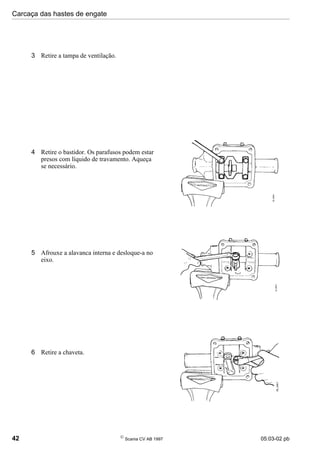 Carcaça das hastes de engate
42 
Scania CV AB 1997 05:03-02 pb
3 Retire a tampa de ventilação.
4 Retire o bastidor. Os parafusos podem estar
presos com líquido de travamento. Aqueça
se necessário.
5 Afrouxe a alavanca interna e desloque-a no
eixo.
6 Retire a chaveta.
 