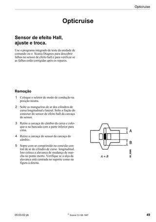 05:03-02 pb 
Scania CV AB 1997 49
Opticruise
Opticruise
Sensor de efeito Hall,
ajuste e troca.
Use o programa integrado de teste da unidade de
comando ou o Scania Diagnos para descobrir
falhas no sensor de efeito hall e para verificar se
as falhas estão corrigidas após os reparos.
Remoção
1 Coloque o seletor de modo de condução na
posição neutra.
2 Solte as mangueiras de ar dos cilindros de
curso longitudinal e lateral. Solte a fiação do
conector do sensor de efeito hall da carcaça
do sensor.
3 Retire a carcaça do câmbio da caixa e colo-
que-a na bancada com a parte inferior para
cima.
4 Retire a carcaça do sensor da carcaça do
câmbio.
5 Sopre com ar comprimido na conexão cen-
tral de ar do cilindro de curso longitudinal.
Isto coloca a alavanca de mudança de mar-
cha no ponto morto. Verifique se a alça da
alavanca está centrada no suporte como na
figura à direita.
 