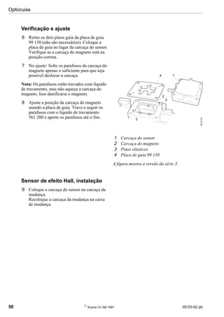 Opticruise
50 
Scania CV AB 1997 05:03-02 pb
Verificação e ajuste
6 Retire os dois pinos guia da placa de guia
99 150 (não são necessários). Coloque a
placa de guia no lugar da carcaça do sensor.
Verifique se a carcaça do magneto está na
posição correta.
7 No ajuste: Solte os parafusos da carcaça do
magneto apenas o suficiente para que seja
possível deslocar a carcaça.
Nota: Os parafusos estão travados com líquido
de travamento, mas não aqueça a carcaça do
magneto. Isso danificaria o magneto.
8 Ajuste a posição da carcaça do magneto
usando a placa de guia. Trave a seguir os
parafusos com o líquido de travamento
561 200 e aperte os parafusos até o fim.
Sensor de efeito Hall, instalação
9 Coloque a carcaça do sensor na carcaça da
mudança.
Recoloque a carcaça da mudança na caixa
de mudança.
1 Carcaça do sensor
2 Carcaça do magneto
3 Pinos elásticos
4 Placa de guia 99 150
A figura mostra a versão da série 3.
05_5174
1
2
4
3
3
 