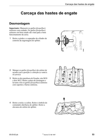 05:03-02 pb 
Scania CV AB 1997 53
Carcaça das hastes de engate
Carcaça das hastes de engate
Desmontagem
Importante: Manuseie os garfos (forquilhas)
seletores com cuidado. Os garfos (forquilhas)
seletores em bom estado são vitais para o bom
funcionamento da caixa.
1 Retire o pistão e o espaçador do cilindro de
controle da engrenagem do splitter.
2 Marque os garfos (forquilhas) do seletor de
acordo com a posição e a direção (a vante/a
ré (atrás))
3 Retire os dez parafusos de fixação, oito M10
e dois M12. Retire a placa de montagem e
levante e tire os garfos (forquilhas) seletores
com suportes e barras seletoras.
4 Retire a mola e a esfera. Retire o êmbolo do
comutador alta/baixa do splitter. Retire a
alavanca de seletor do splitter.
 