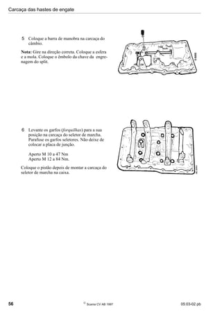 Carcaça das hastes de engate
56 
Scania CV AB 1997 05:03-02 pb
5 Coloque a barra de manobra na carcaça do
câmbio.
Nota: Gire na direção correta. Coloque a esfera
e a mola. Coloque o êmbolo da chave da engre-
nagem do split.
6 Levante os garfos (forquilhas) para a sua
posição na carcaça do seletor de marcha.
Parafuse os garfos seletores. Não deixe de
colocar a placa de junção.
Aperto M 10 a 47 Nm
Aperto M 12 a 84 Nm.
Coloque o pistão depois de montar a carcaça do
seletor de marcha na caixa.
 