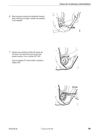 05:03-02 pb 
Scania CV AB 1997 59
Caixa de mudanças (velocidades)
6 Bata na pista externa do rolamento traseiro
para colocá-la no lugar, usando um martelo
e um mandril.
7 Instale uma arruela (anilha) de ajuste de
0.8 mm e um anel-trava (freio) no rola-
mento traseiro. Use o alicate 587 585.
Veja na página 67 como medir e ajustar a
folga axial.
 