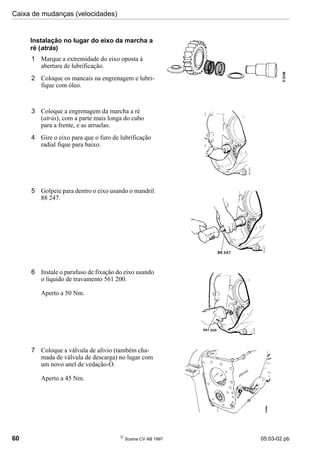 Caixa de mudanças (velocidades)
60 
Scania CV AB 1997 05:03-02 pb
Instalação no lugar do eixo da marcha a
ré (atrás)
1 Marque a extremidade do eixo oposta à
abertura de lubrificação.
2 Coloque os mancais na engrenagem e lubri-
fique com óleo.
3 Coloque a engrenagem da marcha a ré
(atrás), com a parte mais longa do cubo
para a frente, e as arruelas.
4 Gire o eixo para que o furo de lubrificação
radial fique para baixo.
5 Golpeie para dentro o eixo usando o mandril
88 247.
6 Instale o parafuso de fixação do eixo usando
o líquido de travamento 561 200.
Aperto a 50 Nm.
7 Coloque a válvula de alívio (também cha-
mada de válvula de descarga) no lugar com
um novo anel de vedação-O.
Aperto a 45 Nm.
 