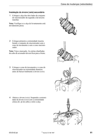 05:03-02 pb 
Scania CV AB 1997 61
Caixa de mudanças (velocidades)
Instalação do árvore (veio) secundária
1 Coloque a alça dos dois lados do conjunto
do sincronizador da segunda e da terceira
marchas
Nota: Verifique se a alça de levantamento está
devidamente presa.
2 Coloque primeiro a extremidade traseira.
Instale o conjunto do sincronizador sem o
cone de travamento e sem o cone sincroni-
zador.
Nota: Veja a marcação. As estrias chanfradas
do cubo do acionador devem ficar para a frente.
3 Coloque o cone de travamento e o cone do
sincronizador na extremidade dianteira
antes de baixar totalmente a árvore (veio).
4 Abaixe a árvore (veio). Suspenda a extremi-
dade da árvore (veio) com a extremidade
cônica do pé de cabra e retire a alça.
 